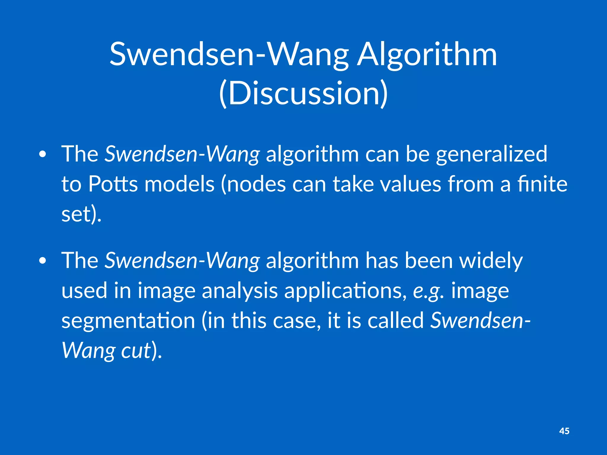 Swendsen'Wang+Algorithm+
(Discussion)
• The%Swendsen'Wang%algorithm%can%be%generalized%
to%Po4s%models%(nodes%can%take%values%from%a%ﬁnite%
set).
• The%Swendsen'Wang%algorithm%has%been%widely%
used%in%image%analysis%applicaAons,%e.g.%image%
segmentaAon%(in%this%case,%it%is%called%Swendsen'
Wang,cut).
45
 