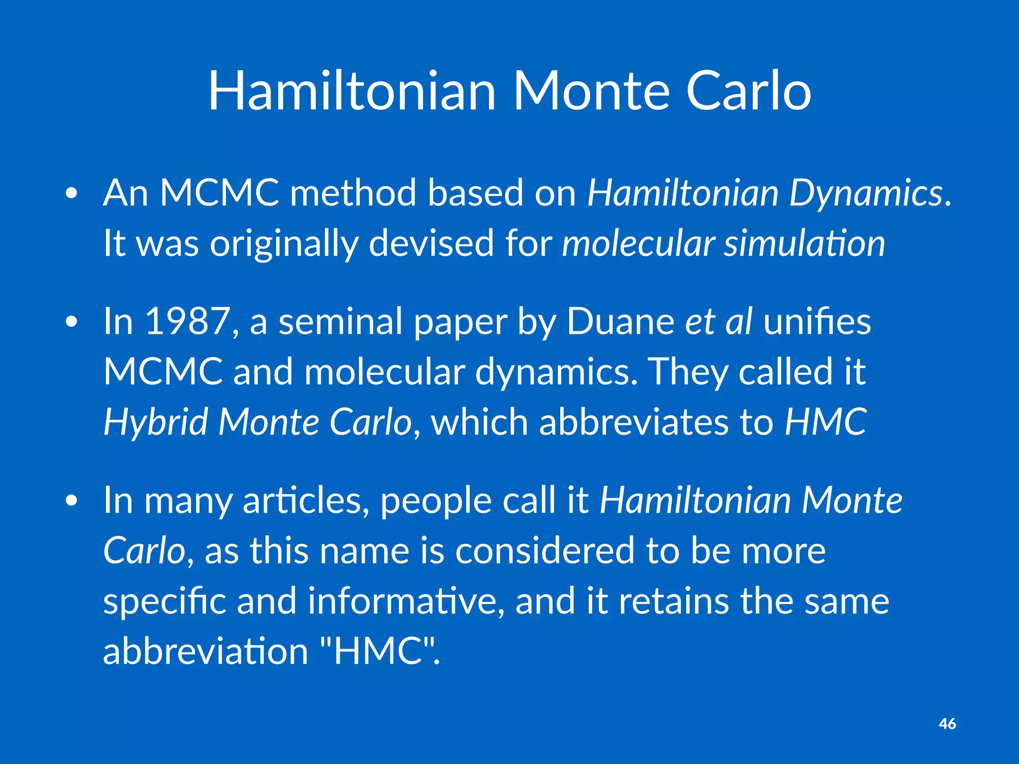 Hamiltonian)Monte)Carlo
• An$MCMC$method$based$on$Hamiltonian)Dynamics.$
It$was$originally$devised$for$molecular)simula1on
• In$1987,$a$seminal$paper$by$Duane$et)al$uniﬁes$
MCMC$and$molecular$dynamics.$They$called$it$
Hybrid)Monte)Carlo,$which$abbreviates$to$HMC
• In$many$arEcles,$people$call$it$Hamiltonian)Monte)
Carlo,$as$this$name$is$considered$to$be$more$
speciﬁc$and$informaEve,$and$it$retains$the$same$
abbreviaEon$"HMC".
46
 