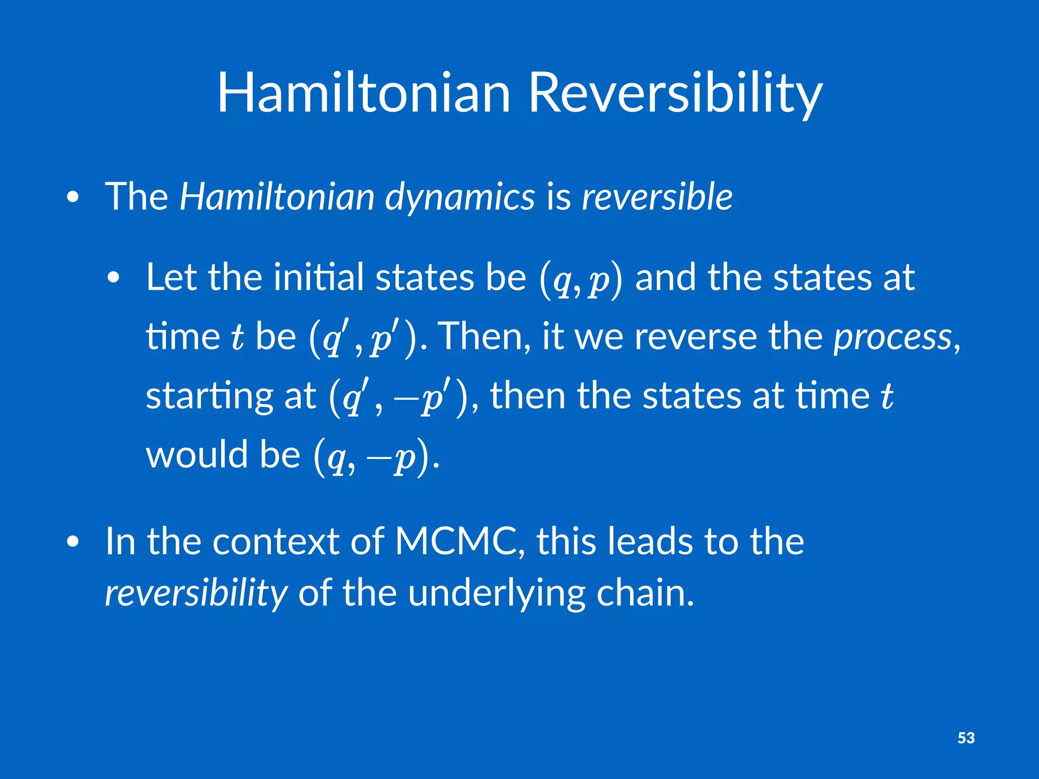 Hamiltonian)Reversibility
• The%Hamiltonian)dynamics%is%reversible
• Let%the%ini+al%states%be% %and%the%states%at%
+me% %be% .%Then,%it%we%reverse%the%process,%
star+ng%at% ,%then%the%states%at%+me% %
would%be% .
• In%the%context%of%MCMC,%this%leads%to%the%
reversibility%of%the%underlying%chain.
53
 