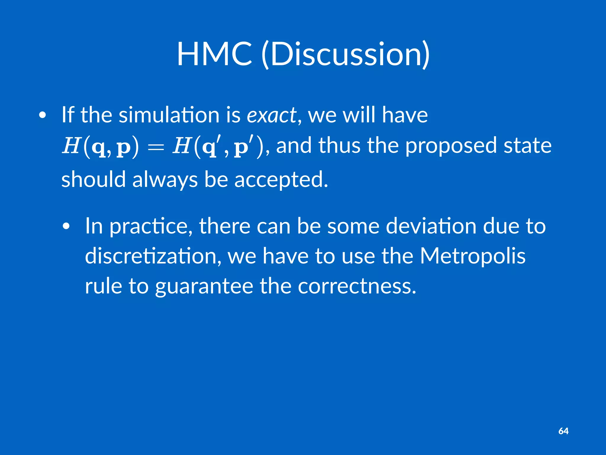 HMC$(Discussion)
• If$the$simula.on$is$exact,$we$will$have$
,$and$thus$the$proposed$state$
should$always$be$accepted.$
• In$prac.ce,$there$can$be$some$devia.on$due$to$
discre.za.on,$we$have$to$use$the$Metropolis$
rule$to$guarantee$the$correctness.
64
 