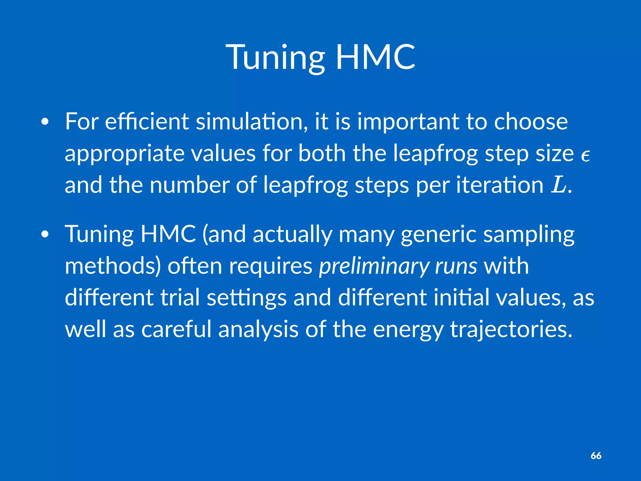 Tuning&HMC
• For%eﬃcient%simula1on,%it%is%important%to%choose%
appropriate%values%for%both%the%leapfrog%step%size% %
and%the%number%of%leapfrog%steps%per%itera1on% .
• Tuning%HMC%(and%actually%many%generic%sampling%
methods)%oCen%requires%preliminary*runs%with%
diﬀerent%trial%seGngs%and%diﬀerent%ini1al%values,%as%
well%as%careful%analysis%of%the%energy%trajectories.
66
 