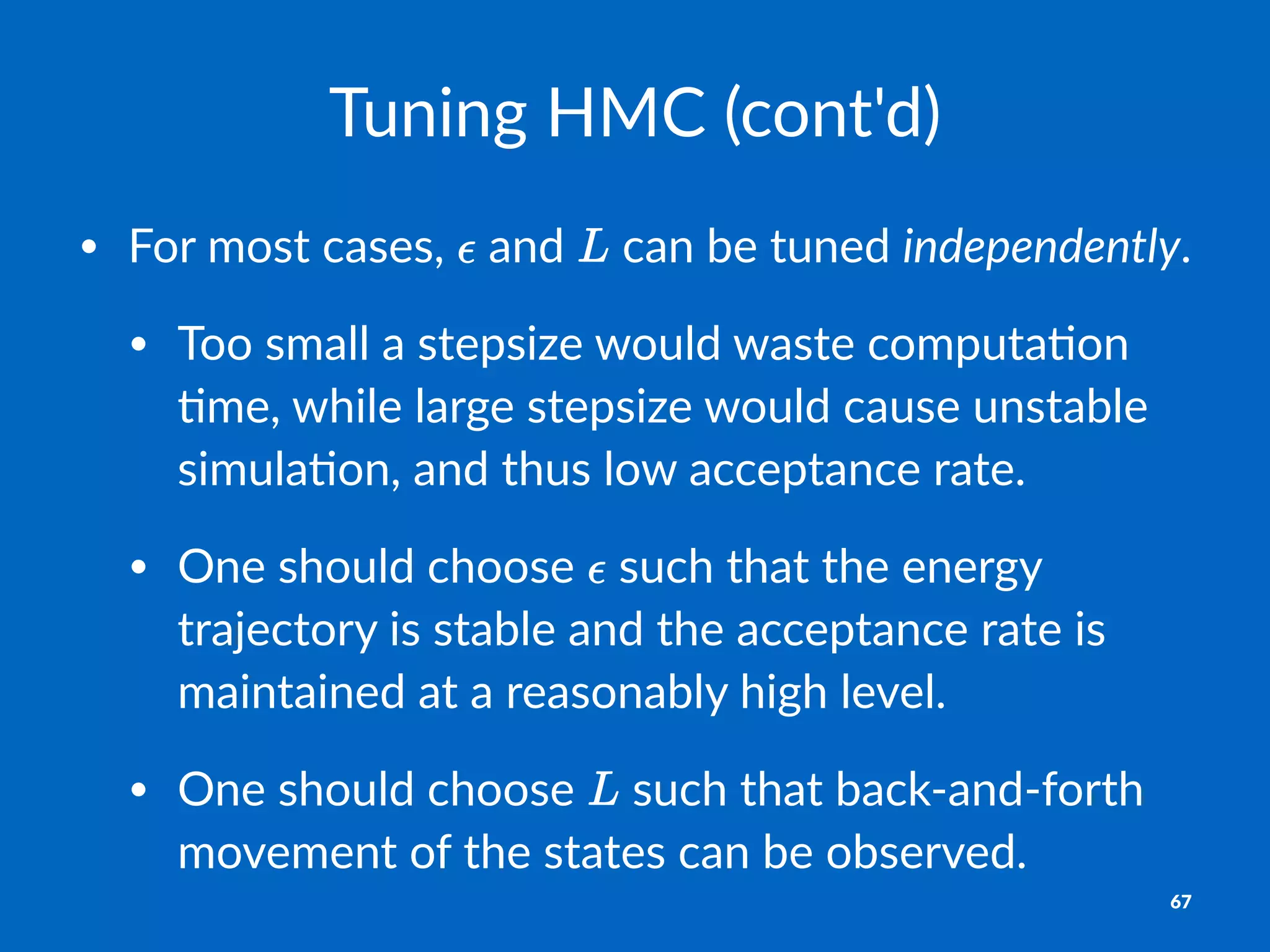 Tuning&HMC&(cont'd)
• For%most%cases,% %and% %can%be%tuned%independently.
• Too%small%a%stepsize%would%waste%computa8on%
8me,%while%large%stepsize%would%cause%unstable%
simula8on,%and%thus%low%acceptance%rate.
• One%should%choose% %such%that%the%energy%
trajectory%is%stable%and%the%acceptance%rate%is%
maintained%at%a%reasonably%high%level.
• One%should%choose% %such%that%back@and@forth%
movement%of%the%states%can%be%observed.
67
 