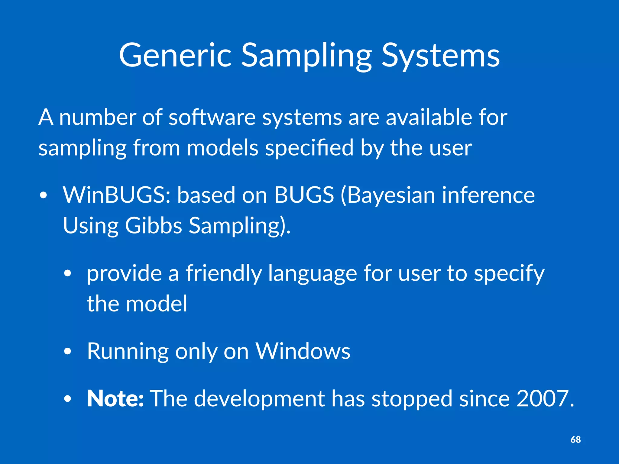 Generic'Sampling'Systems
A"number"of"so,ware"systems"are"available"for"
sampling"from"models"speciﬁed"by"the"user
• WinBUGS:*based*on*BUGS*(Bayesian*inference*
Using*Gibbs*Sampling).
• provide*a*friendly*language*for*user*to*specify*
the*model
• Running*only*on*Windows
• Note:*The*development*has*stopped*since*2007.
68
 