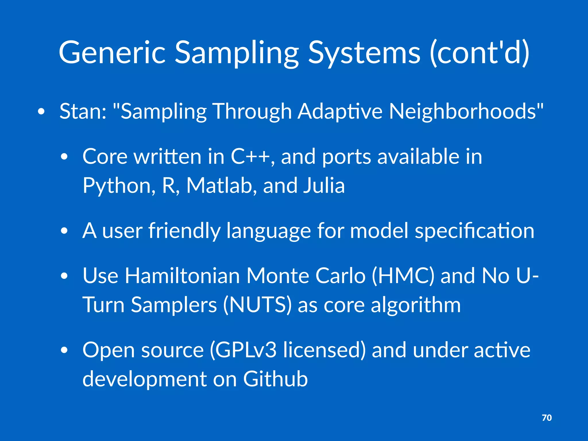 Generic'Sampling'Systems'(cont'd)
• Stan:'"Sampling'Through'Adap5ve'Neighborhoods"
• Core'wri=en'in'C++,'and'ports'available'in'
Python,'R,'Matlab,'and'Julia
• A'user'friendly'language'for'model'speciﬁca5on
• Use'Hamiltonian'Monte'Carlo'(HMC)'and'No'UL
Turn'Samplers'(NUTS)'as'core'algorithm
• Open'source'(GPLv3'licensed)'and'under'ac5ve'
development'on'Github
70
 