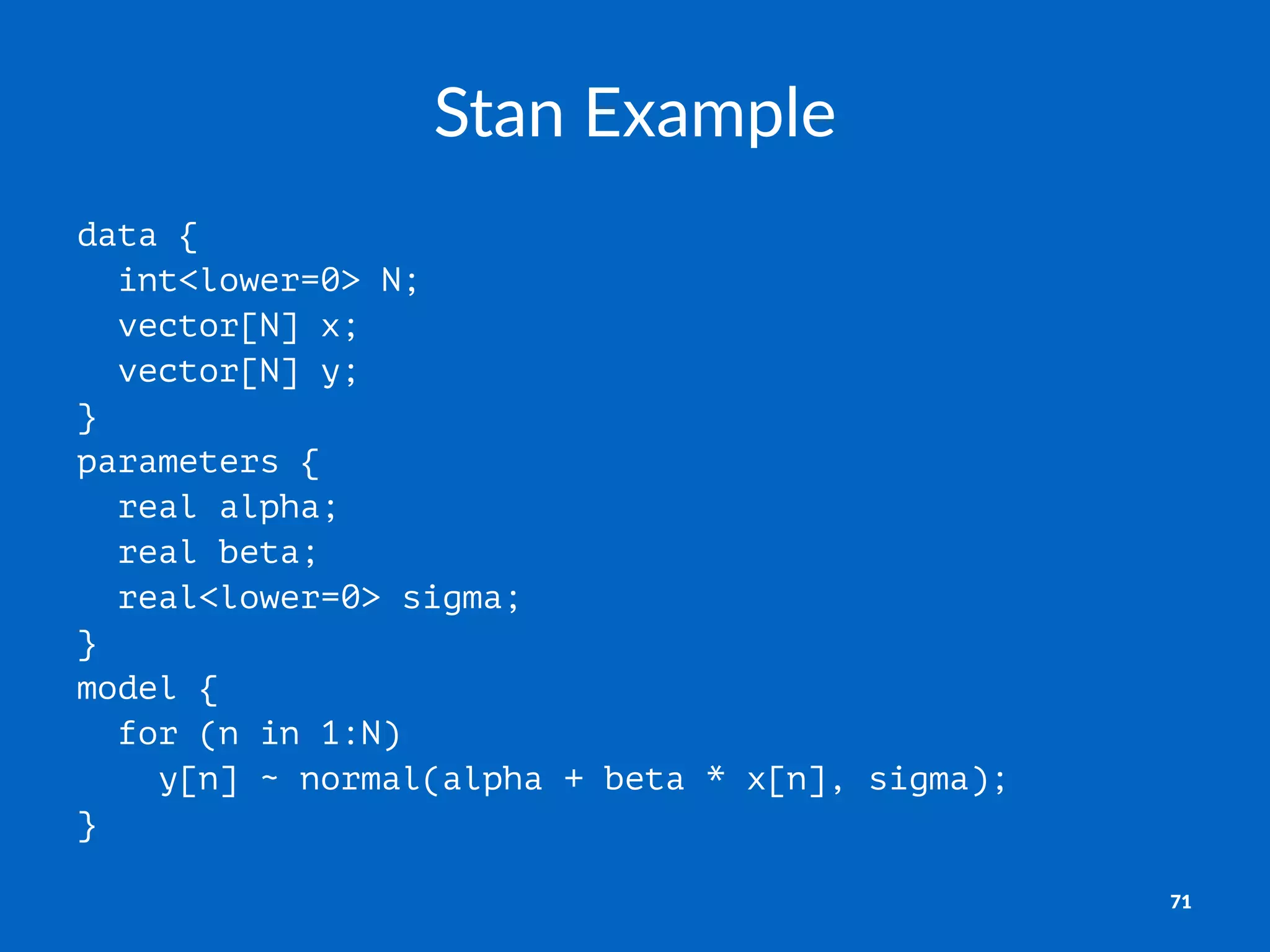 Stan%Example
data {
int<lower=0> N;
vector[N] x;
vector[N] y;
}
parameters {
real alpha;
real beta;
real<lower=0> sigma;
}
model {
for (n in 1:N)
y[n] ~ normal(alpha + beta * x[n], sigma);
}
71
 