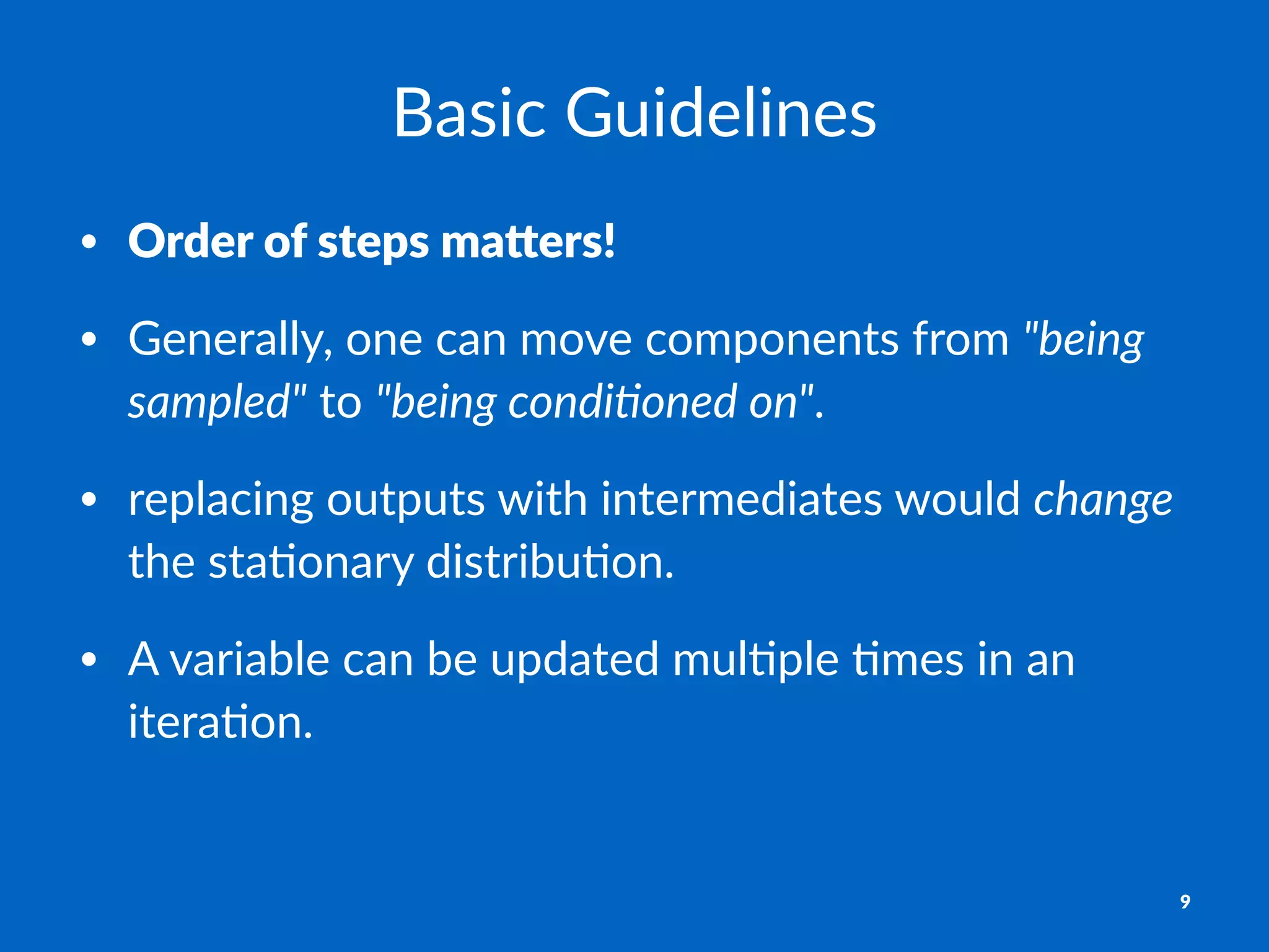 Basic&Guidelines
• Order%of%steps%ma-ers!
• Generally,*one*can*move*components*from*"being'
sampled"*to*"being'condi0oned'on".
• replacing*outputs*with*intermediates*would*change*
the*sta:onary*distribu:on.
• A*variable*can*be*updated*mul:ple*:mes*in*an*
itera:on.
9
 
