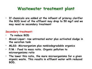 Wastewater treatment plant
• If chemicals are added at the influent of primray clarifier
the BOD level of the effluent may drop to 50 mg/l and we
may need no secondary treatment
Secondary treatment:
• To reduce BOD
• Mixed Liquor: raw untreated water plus activated sludge in
the aeration tank
• MLSS: Microorganism plus nonbiodegradable organics
• F/M : Food to mass ratio. Organic pollution to
microorganisms ratio
• The lower this ratio, the more microorganisms for a given
organic waste. This results in effluent water with reduced
BOD.
 