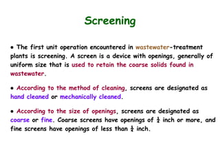 Screening
● The first unit operation encountered in wastewater-treatment
plants is screening. A screen is a device with openings, generally of
uniform size that is used to retain the coarse solids found in
wastewater.
● According to the method of cleaning, screens are designated as
hand cleaned or mechanically cleaned.
● According to the size of openings, screens are designated as
coarse or fine. Coarse screens have openings of ¼ inch or more, and
fine screens have openings of less than ¼ inch.
 