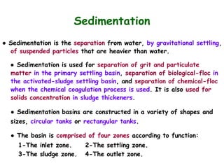 Sedimentation
● Sedimentation is the separation from water, by gravitational settling,
of suspended particles that are heavier than water.
● Sedimentation is used for separation of grit and particulate
matter in the primary settling basin, separation of biological-floc in
the activated-sludge settling basin, and separation of chemical-floc
when the chemical coagulation process is used. It is also used for
solids concentration in sludge thickeners.
● Sedimentation basins are constructed in a variety of shapes and
sizes, circular tanks or rectangular tanks.
● The basin is comprised of four zones according to function:
1-The inlet zone. 2-The settling zone.
3-The sludge zone. 4-The outlet zone.
 