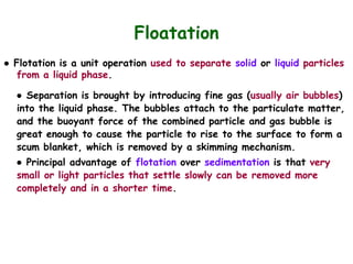 ● Flotation is a unit operation used to separate solid or liquid particles
from a liquid phase.
● Separation is brought by introducing fine gas (usually air bubbles)
into the liquid phase. The bubbles attach to the particulate matter,
and the buoyant force of the combined particle and gas bubble is
great enough to cause the particle to rise to the surface to form a
scum blanket, which is removed by a skimming mechanism.
● Principal advantage of flotation over sedimentation is that very
small or light particles that settle slowly can be removed more
completely and in a shorter time.
Floatation
 