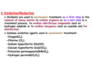 2 Oxidation/Reduction
● Oxidants are used in wastewater treatment as a first step in the
removal of heavy metals to oxidize organics or as a last step in a
treatment process, to oxidize odoriferous compounds such as
hydrogen sulphide or to oxidize inorganics such as cyanide and for
disinfection.
● Common oxidation agents used in wastewater treatment:
-Oxygen(O2).
-Chlorine (Cl2).
-Sodium hypochlorite (NaClO).
-Calcium hypochlorite (Ca(ClO)2).
-Potassium permanganate(KMnO4).
-Hydrogen peroxide(H2O2).
 