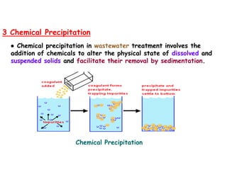 3 Chemical Precipitation
● Chemical precipitation in wastewater treatment involves the
addition of chemicals to alter the physical state of dissolved and
suspended solids and facilitate their removal by sedimentation.
Chemical Precipitation
 