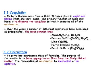 3.1 Coagulation
● To form thicken mass from a fluid. It takes place in rapid mix
basins which are very rapid. The primary function of rapid mix
basin is to disperse the coagulant so that it contacts all of the
wastewater.
● Over the years a number of different substances have been used
as precipitants. The most common ones
-Alum(Al2(SO4)3.18H2O).
-Ferrous Sulfate(FeSO4.7H2O).
-Lime Ca(OH)2.
-Ferric Chloride (FeCl3).
-Ferric Sulfate (Fe2(SO4)3).
3.2 Flocculation
● To form into aggregated mass of Particles. The purpose of
flocculation is to form aggregates or flocs from the finely divided
matter. The flocculation of wastewater by mechanical or air
agitation.
 