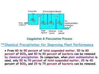 Coagulation & Flocculation Process
**Chemical Precipitation for Improving Plant Performance
● From 80 to 90 percent of total suspended matter, 50 to 80
percent of BOD5 and 80 to 90 percent of bacteria can be removed
by chemical precipitation. In comparison, when plain sedimentation is
used, only 50 to 70 percent of total suspended matter, 25 to 40
percent of BOD5 and 25 to 75 percent of bacteria can be removed.
 