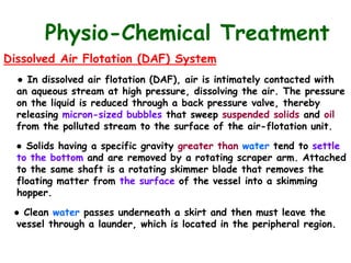 Physio-Chemical Treatment
Dissolved Air Flotation (DAF) System
● In dissolved air flotation (DAF), air is intimately contacted with
an aqueous stream at high pressure, dissolving the air. The pressure
on the liquid is reduced through a back pressure valve, thereby
releasing micron-sized bubbles that sweep suspended solids and oil
from the polluted stream to the surface of the air-flotation unit.
● Solids having a specific gravity greater than water tend to settle
to the bottom and are removed by a rotating scraper arm. Attached
to the same shaft is a rotating skimmer blade that removes the
floating matter from the surface of the vessel into a skimming
hopper.
● Clean water passes underneath a skirt and then must leave the
vessel through a launder, which is located in the peripheral region.
 