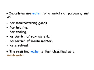 ● Industries use water for a variety of purposes, such
as
- For manufacturing goods.
- For heating.
- For cooling.
- As carrier of raw material.
- As carrier of waste matter.
- As a solvent.
● The resulting water is then classified as a
wastewater.
 