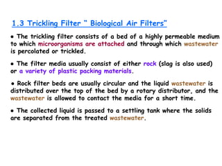 1.3 Trickling Filter “ Biological Air Filters”
● The trickling filter consists of a bed of a highly permeable medium
to which microorganisms are attached and through which wastewater
is percolated or trickled.
● The filter media usually consist of either rock (slag is also used)
or a variety of plastic packing materials.
● Rock filter beds are usually circular and the liquid wastewater is
distributed over the top of the bed by a rotary distributor, and the
wastewater is allowed to contact the media for a short time.
● The collected liquid is passed to a settling tank where the solids
are separated from the treated wastewater.
 
