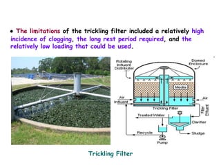 ● The limitations of the trickling filter included a relatively high
incidence of clogging, the long rest period required, and the
relatively low loading that could be used.
Trickling Filter
 