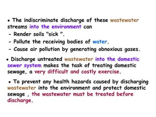 ● The indiscriminate discharge of these wastewater
streams into the environment can
- Render soils "sick ".
- Pollute the receiving bodies of water.
- Cause air pollution by generating obnoxious gases.
● Discharge untreated wastewater into the domestic
sewer system makes the task of treating domestic
sewage, a very difficult and costly exercise.
● To prevent any health hazards caused by discharging
wastewater into the environment and protect domestic
sewage , the wastewater must be treated before
discharge.
 