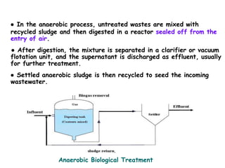 ● In the anaerobic process, untreated wastes are mixed with
recycled sludge and then digested in a reactor sealed off from the
entry of air.
● After digestion, the mixture is separated in a clarifier or vacuum
flotation unit, and the supernatant is discharged as effluent, usually
for further treatment.
● Settled anaerobic sludge is then recycled to seed the incoming
wastewater.
Anaerobic Biological Treatment
 