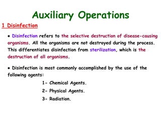Auxiliary Operations
1 Disinfection
● Disinfection refers to the selective destruction of disease-causing
organisms. All the organisms are not destroyed during the process.
This differentiates disinfection from sterilization, which is the
destruction of all organisms.
● Disinfection is most commonly accomplished by the use of the
following agents:
1- Chemical Agents.
2- Physical Agents.
3- Radiation.
 