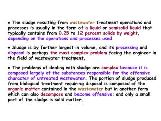 ● The sludge resulting from wastewater treatment operations and
processes is usually in the form of a liquid or semisolid liquid that
typically contains from 0.25 to 12 percent solids by weight,
depending on the operations and processes used.
● Sludge is by farther largest in volume, and its processing and
disposal is perhaps the most complex problem facing the engineer in
the field of wastewater treatment.
● The problems of dealing with sludge are complex because it is
composed largely of the substances responsible for the offensive
character of untreated wastewater. The portion of sludge produced
from biological treatment requiring disposal is composed of the
organic matter contained in the wastewater but in another form
which can also decompose and become offensive; and only a small
part of the sludge is solid matter.
 