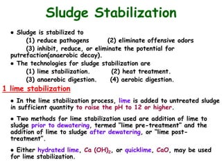 ● Sludge is stabilized to
(1) reduce pathogens (2) eliminate offensive odors
(3) inhibit, reduce, or eliminate the potential for
putrefaction(anaerobic decay).
● The technologies for sludge stabilization are
(1) lime stabilization. (2) heat treatment.
(3) anaerobic digestion. (4) aerobic digestion.
1 lime stabilization
● In the lime stabilization process, lime is added to untreated sludge
in sufficient quantity to raise the pH to 12 or higher.
● Two methods for lime stabilization used are addition of lime to
sludge prior to dewatering, termed “lime pre-treatment” and the
addition of lime to sludge after dewatering, or “lime post-
treatment”.
● Either hydrated lime, Ca (OH)2, or quicklime, CaO, may be used
for lime stabilization.
Sludge Stabilization
 