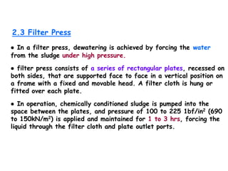 2.3 Filter Press
● In a filter press, dewatering is achieved by forcing the water
from the sludge under high pressure.
● filter press consists of a series of rectangular plates, recessed on
both sides, that are supported face to face in a vertical position on
a frame with a fixed and movable head. A filter cloth is hung or
fitted over each plate.
● In operation, chemically conditioned sludge is pumped into the
space between the plates, and pressure of 100 to 225 1bf/in2 (690
to 150kN/m2) is applied and maintained for 1 to 3 hrs, forcing the
liquid through the filter cloth and plate outlet ports.
 