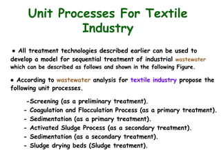 Unit Processes For Textile
Industry
● All treatment technologies described earlier can be used to
develop a model for sequential treatment of industrial wastewater
which can be described as follows and shown in the following Figure.
● According to wastewater analysis for textile industry propose the
following unit processes.
-Screening (as a preliminary treatment).
- Coagulation and Flocculation Process (as a primary treatment).
- Sedimentation (as a primary treatment).
- Activated Sludge Process (as a secondary treatment).
- Sedimentation (as a secondary treatment).
- Sludge drying beds (Sludge treatment).
 