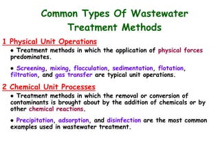 Common Types Of Wastewater
Treatment Methods
1 Physical Unit Operations
● Treatment methods in which the application of physical forces
predominates.
● Screening, mixing, flocculation, sedimentation, flotation,
filtration, and gas transfer are typical unit operations.
2 Chemical Unit Processes
● Treatment methods in which the removal or conversion of
contaminants is brought about by the addition of chemicals or by
other chemical reactions.
● Precipitation, adsorption, and disinfection are the most common
examples used in wastewater treatment.
 