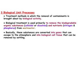 3 Biological Unit Processes
● Treatment methods in which the removal of contaminants is
brought about by biological activity.
● Biological treatment is used primarily to remove the biodegradable
organic substances (colloidal or dissolved) and nutrients (nitrogen &
phosphorus) from wastewater.
● Basically, these substances are converted into gases that can
escape to the atmosphere and into biological cell tissue that can be
removed by settling.
 