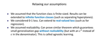 Relaxing our assumptions
We assumed that the function class is finite-sized. Results can be
extended to infinite function classes (such as separating hyperplanes).
We considered 0-1 loss. Can extend to real-valued loss (such as for
regression).
We assumed realizability. Can prove similar theorem which guarantees
small generalization gap without realizability (but with an /#
instead of
/ in the denominator). This is called agnostic learning.
 