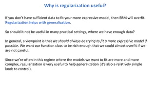 Why is regularization useful?
If you don’t have sufficient data to fit your more expressive model, then ERM will overfit.
Regularization helps with generalization.
So should it not be useful in many practical settings, where we have enough data?
In general, a viewpoint is that we should always be trying to fit a more expressive model if
possible. We want our function class to be rich enough that we could almost overfit if we
are not careful.
Since we’re often in this regime where the models we want to fit are more and more
complex, regularization is very useful to help generalization (it’s also a relatively simple
knob to control).
 