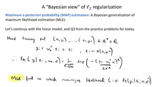 A “Bayesian view” of ℓ! regularization
Maximum a posteriori probability (MAP) estimation: A Bayesian generalization of
maximum likelihood estimation (MLE).
Let’s continue with the linear model, and Q3 from the practice problems for today.
 