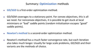 Summary: Optimization methods
GD/SGD is a first-order optimization method.
GD/SGM coverages to a stationary point. For convex objectives, this is all
we need. For nonconvex objectives, it is possible to get stuck at local
minimizers or “bad” saddle points (random initialization escapes “good”
saddle points).
Newton’s method is a second-order optimization method.
Newton’s method has a much faster convergence rate, but each iteration
also takes much longer. Usually for large scale problems, GD/SGD and their
variants are the methods of choice.
 