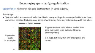 Encouraging sparsity: ℓ# regularization
Sparsity of !: Number of non-zero coefficients in !. Same as ||#||!
Advantage:
Sparse models are a natural inductive bias in many settings. In many applications we have
numerous possible features, only some of which may have any relationship with the label.
Expression
levels
in $ samples
Suppose we want to fit a linear models from
gene expression to an outcome (disease,
phenotype etc.).
% is huge, but likely that only a few genes are
related.
% Genes
 