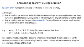 Encouraging sparsity: ℓ# regularization
Sparsity of !: Number of non-zero coefficients in !. Same as ||#||!
Advantage:
Sparse models are a natural inductive bias in many settings. In many applications we have
numerous possible features, only some of which may have any relationship with the label.
Sparse models may also be more interpretable. They could narrow down a small number
of features which carry a lot of signal.
E.g. ! = 1.5, 0, −1.1, 0, 0.25, 0, 0 is more interpretable than,
! = 1, 0.2, −1.3, 0.15, 0.2, 0.05, 0.12
For a sparse model, it could be easier to understand the model. It is also easier to verify
whether the features which have a high weight have a relation with the outcome (they are
not spurious artifacts of the data).
 