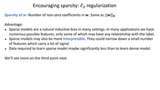 Encouraging sparsity: ℓ# regularization
Sparsity of !: Number of non-zero coefficients in !. Same as ||#||!
Advantage:
Sparse models are a natural inductive bias in many settings. In many applications we have
numerous possible features, only some of which may have any relationship with the label.
Sparse models may also be more interpretable. They could narrow down a small number
of features which carry a lot of signal.
Data required to learn sparse model maybe significantly less than to learn dense model.
We’ll see more on the third point next.
 