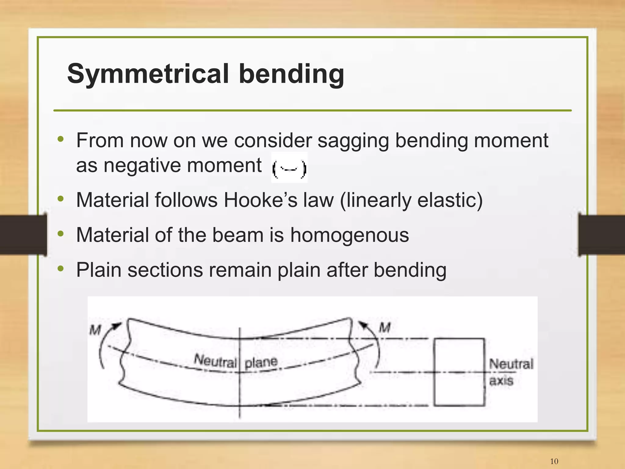 Symmetrical bending
• From now on we consider sagging bending moment
as negative moment
• Material follows Hooke’s law (linearly elastic)
• Material of the beam is homogenous
• Plain sections remain plain after bending
10
 