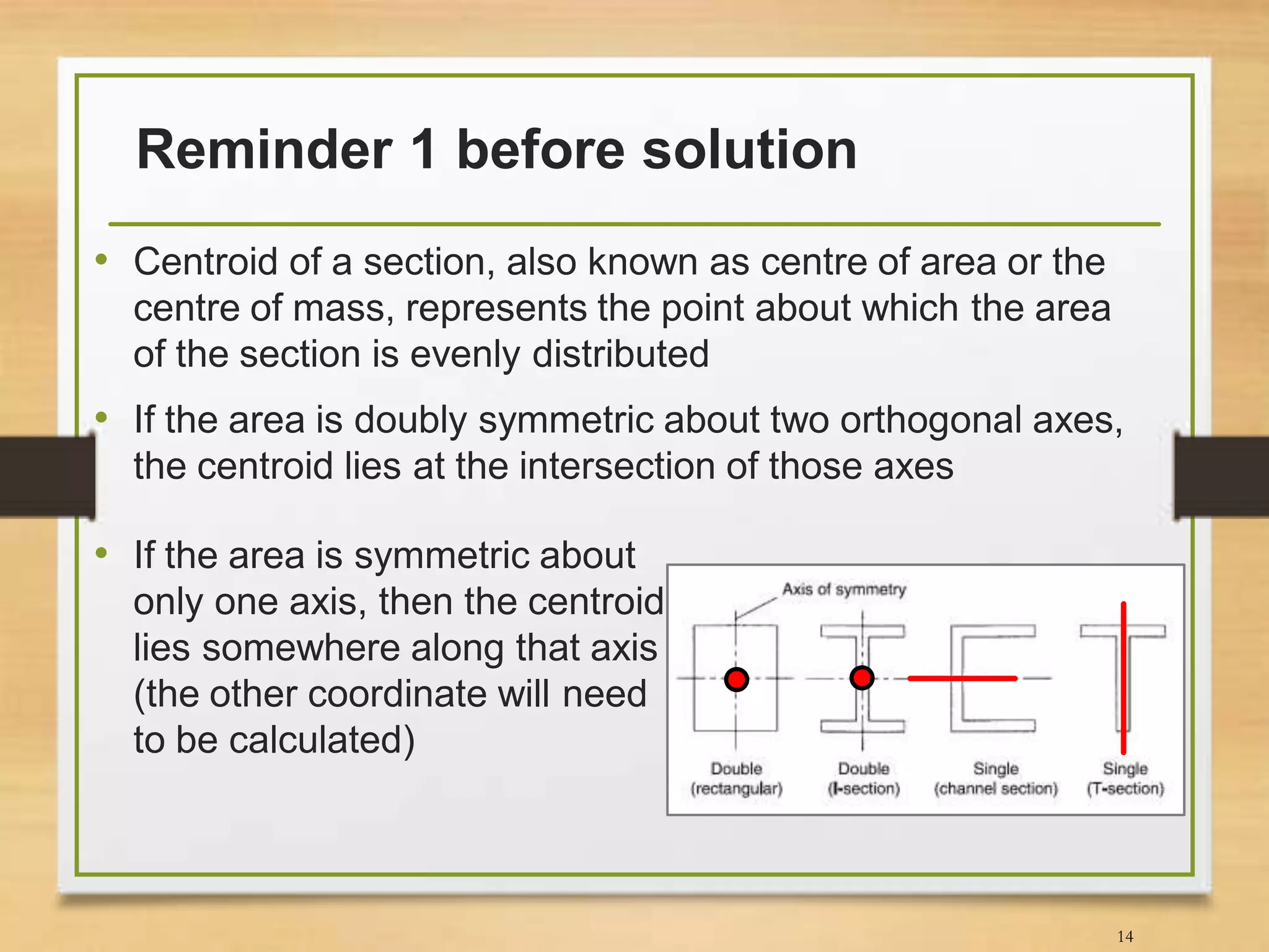Reminder 1 before solution
• Centroid of a section, also known as centre of area or the
centre of mass, represents the point about which the area
of the section is evenly distributed
• If the area is doubly symmetric about two orthogonal axes,
the centroid lies at the intersection of those axes
14
• If the area is symmetric about
only one axis, then the centroid
lies somewhere along that axis
(the other coordinate will need
to be calculated)
 
