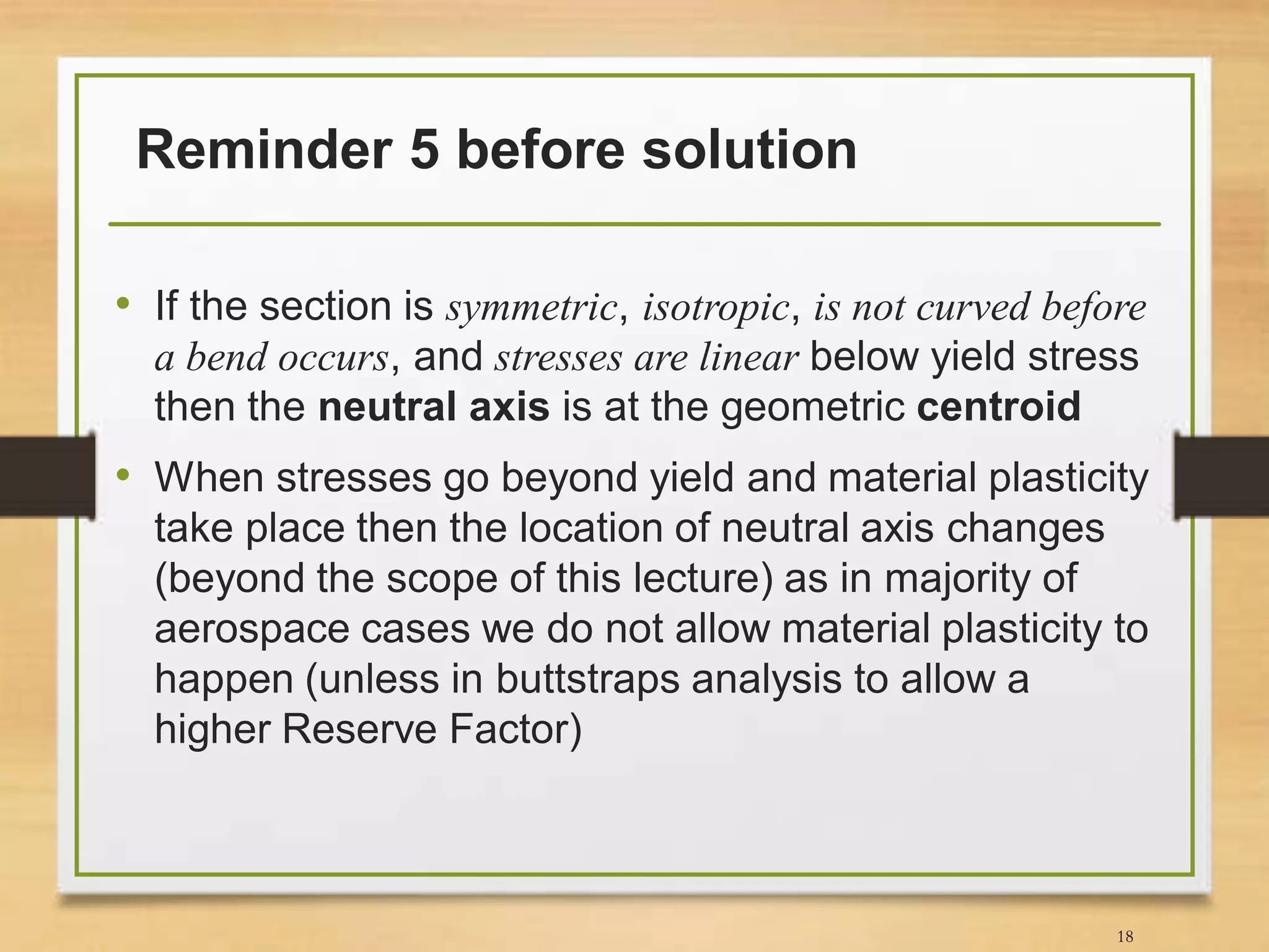 Reminder 5 before solution
• If the section is symmetric, isotropic, is not curved before
a bend occurs, and stresses are linear below yield stress
then the neutral axis is at the geometric centroid
• When stresses go beyond yield and material plasticity
take place then the location of neutral axis changes
(beyond the scope of this lecture) as in majority of
aerospace cases we do not allow material plasticity to
happen (unless in buttstraps analysis to allow a
higher Reserve Factor)
18
 