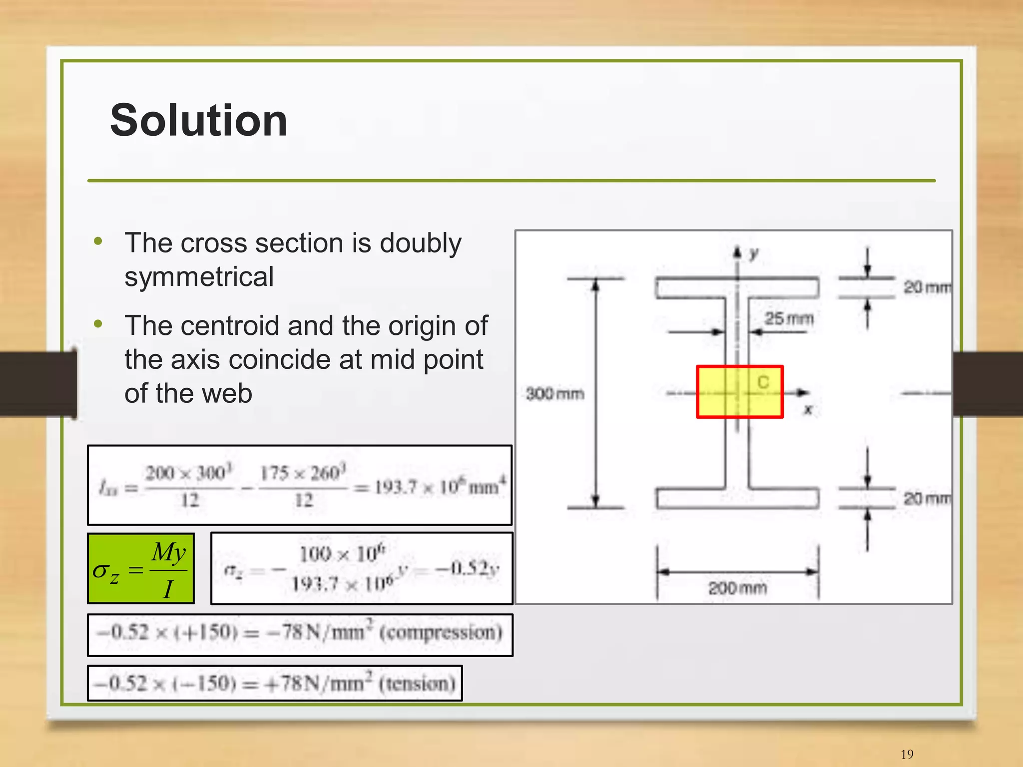 Solution
• The cross section is doubly
symmetrical
• The centroid and the origin of
the axis coincide at mid point
of the web
19
I
My
z 
 