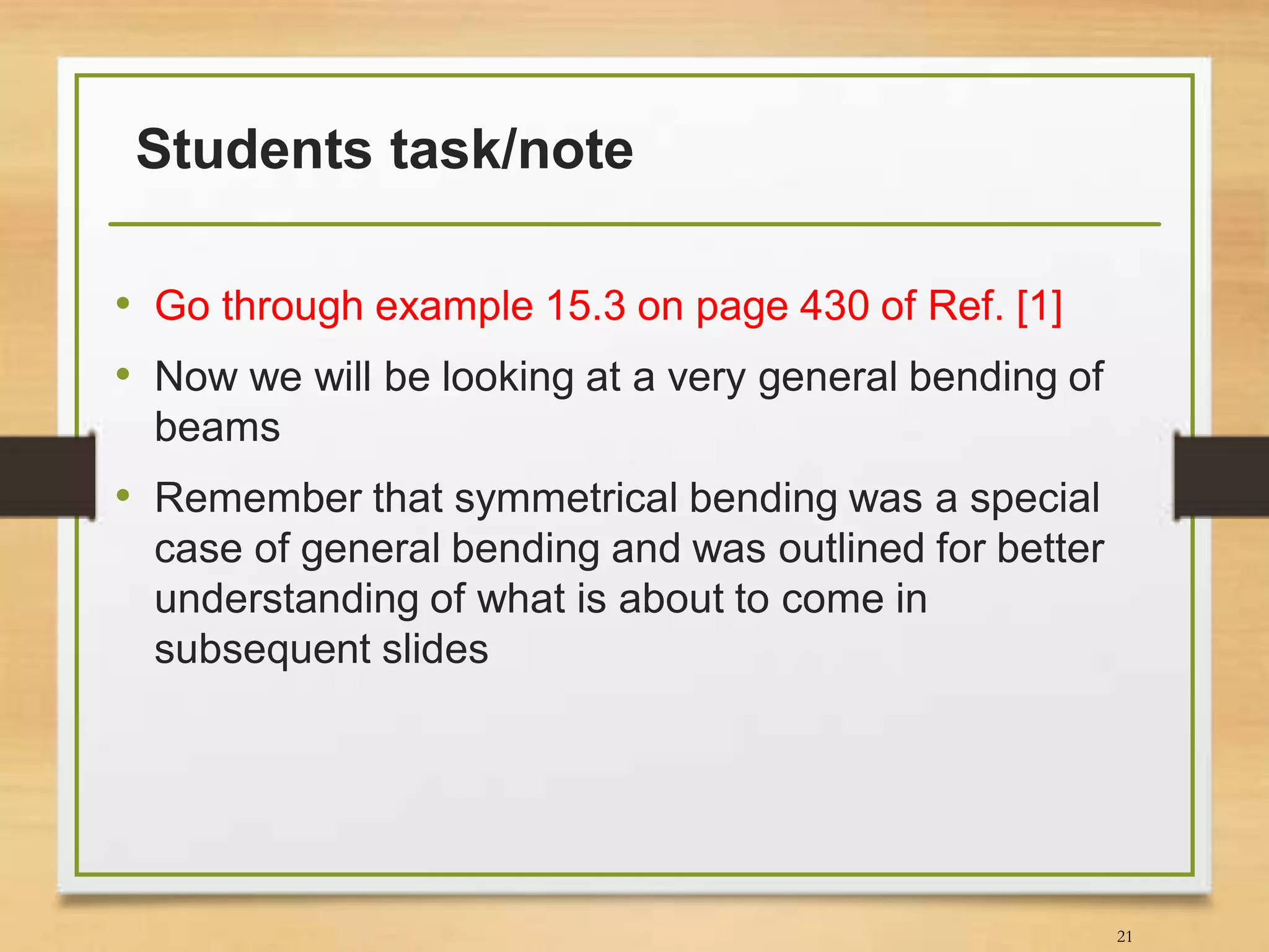 Students task/note
• Go through example 15.3 on page 430 of Ref. [1]
• Now we will be looking at a very general bending of
beams
• Remember that symmetrical bending was a special
case of general bending and was outlined for better
understanding of what is about to come in
subsequent slides
21
 