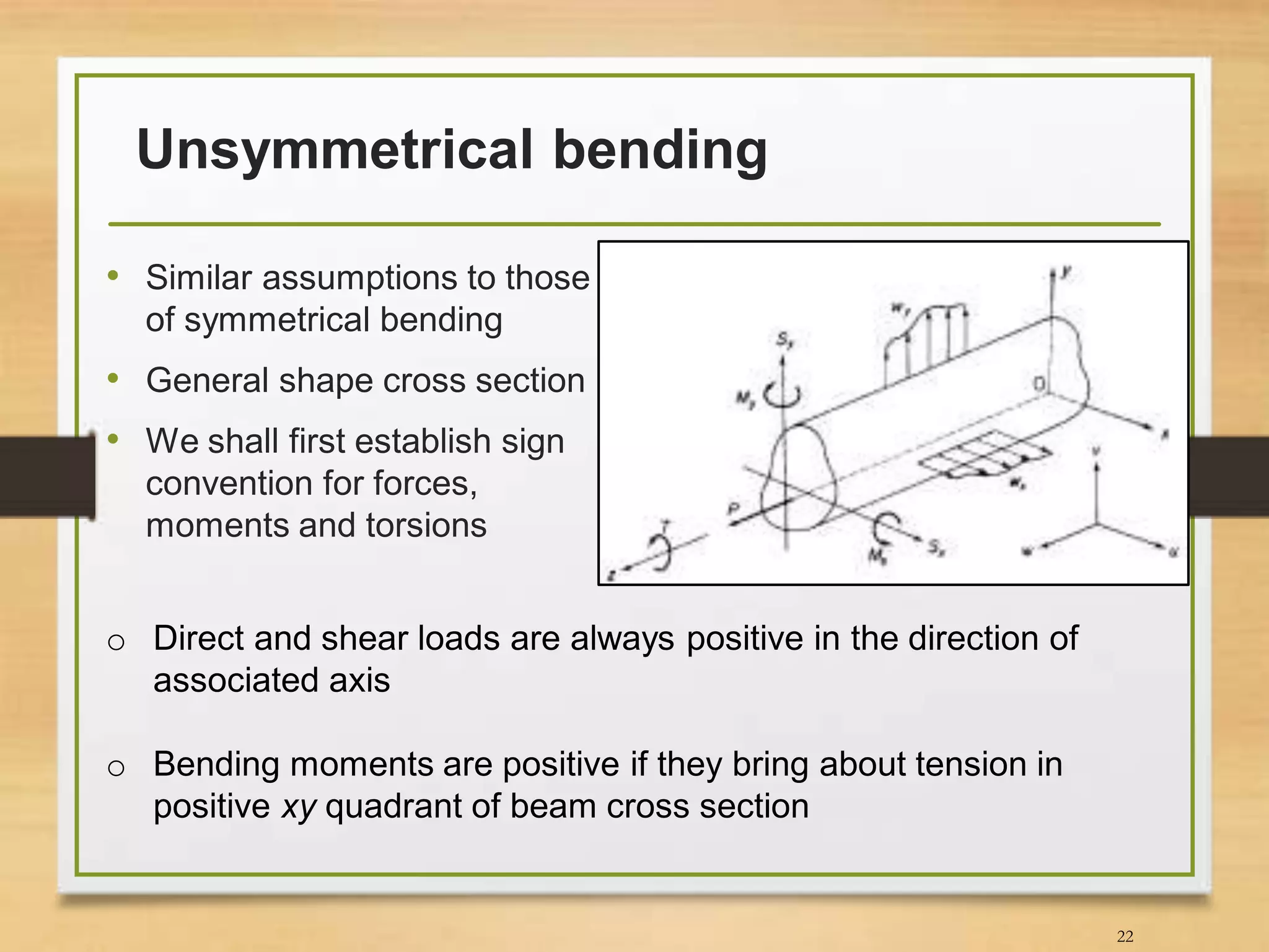 Unsymmetrical bending
• Similar assumptions to those
of symmetrical bending
• General shape cross section
• We shall first establish sign
convention for forces,
moments and torsions
22
o Direct and shear loads are always positive in the direction of
associated axis
o Bending moments are positive if they bring about tension in
positive xy quadrant of beam cross section
 
