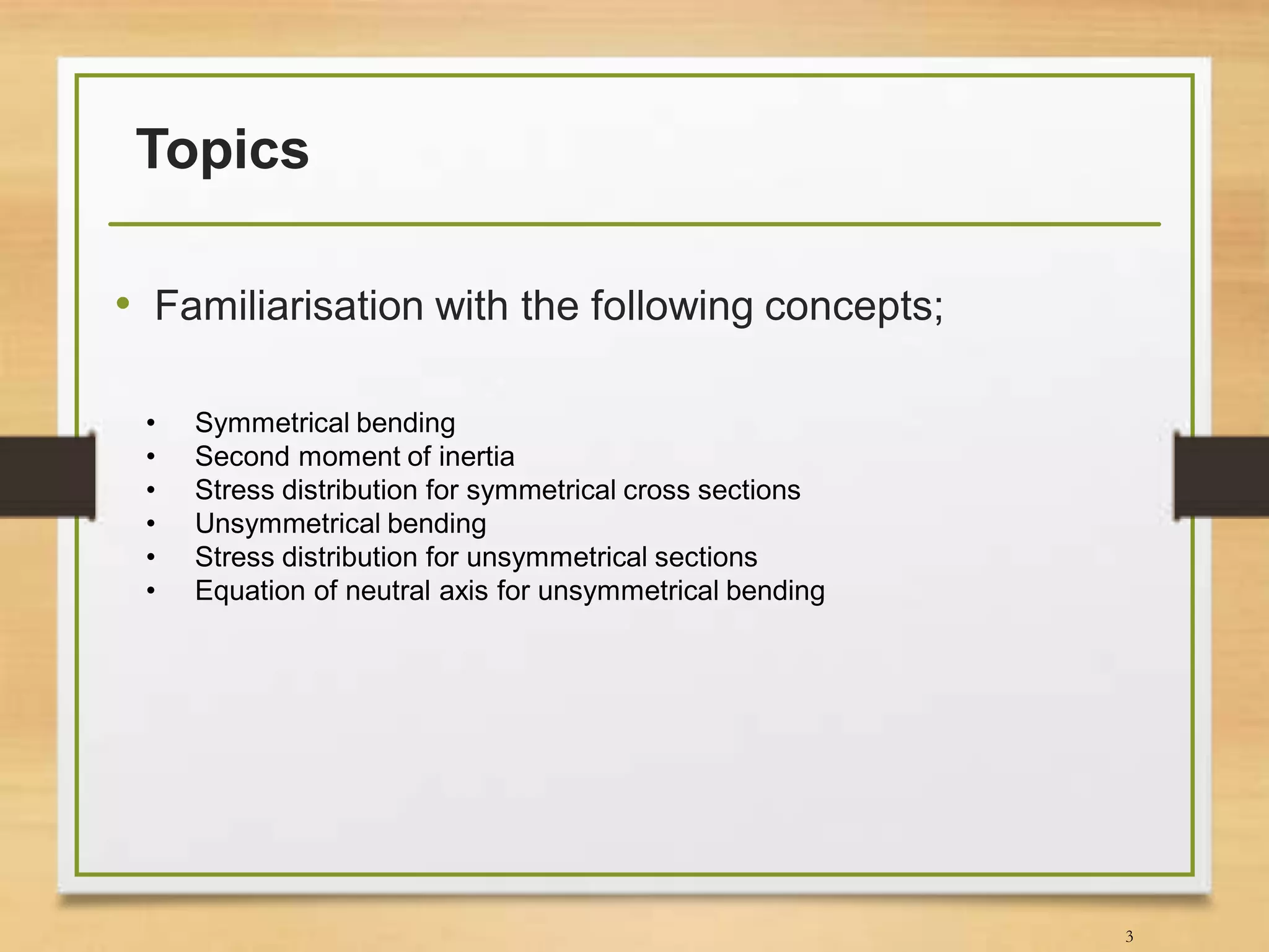 Topics
• Familiarisation with the following concepts;
3
• Symmetrical bending
• Second moment of inertia
• Stress distribution for symmetrical cross sections
• Unsymmetrical bending
• Stress distribution for unsymmetrical sections
• Equation of neutral axis for unsymmetrical bending
 