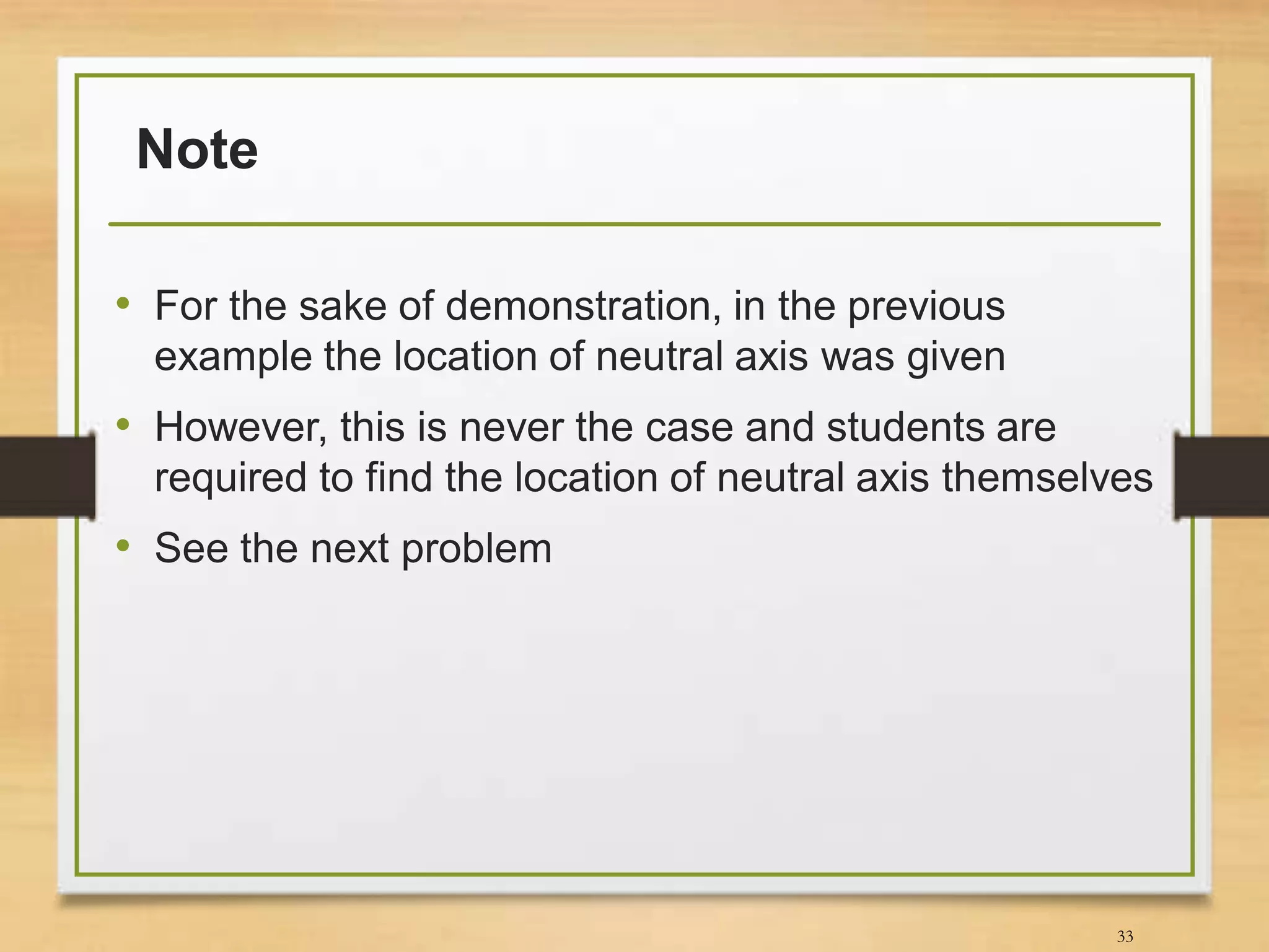 Note
• For the sake of demonstration, in the previous
example the location of neutral axis was given
• However, this is never the case and students are
required to find the location of neutral axis themselves
• See the next problem
33
 