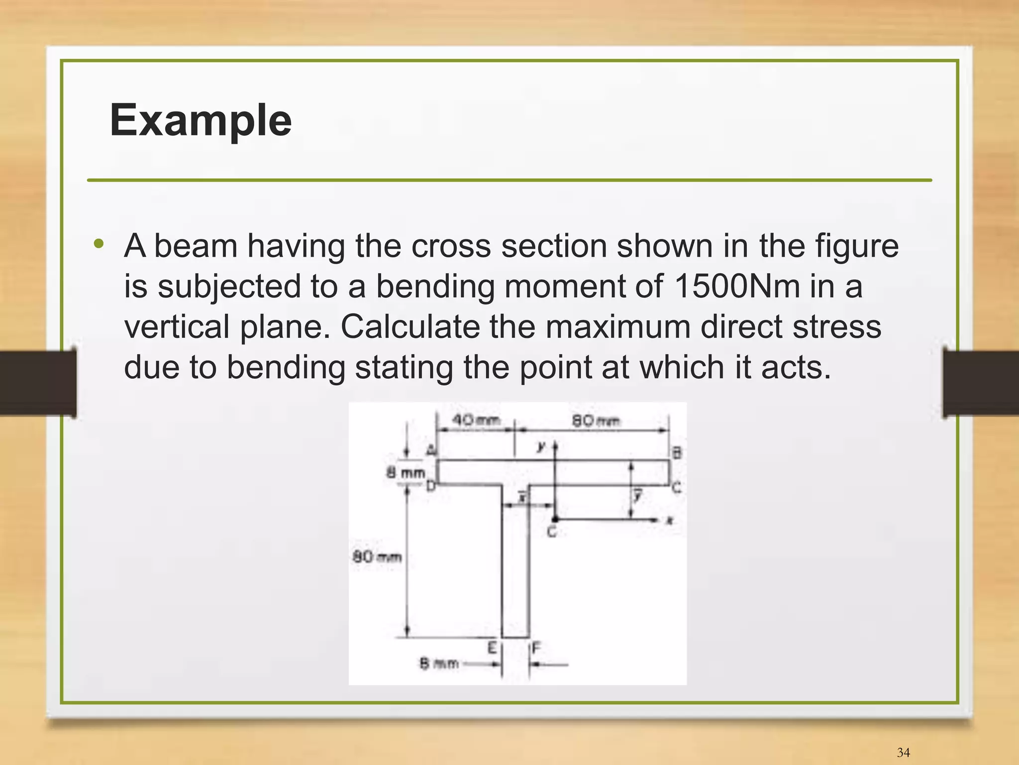 Example
• A beam having the cross section shown in the figure
is subjected to a bending moment of 1500Nm in a
vertical plane. Calculate the maximum direct stress
due to bending stating the point at which it acts.
34
 