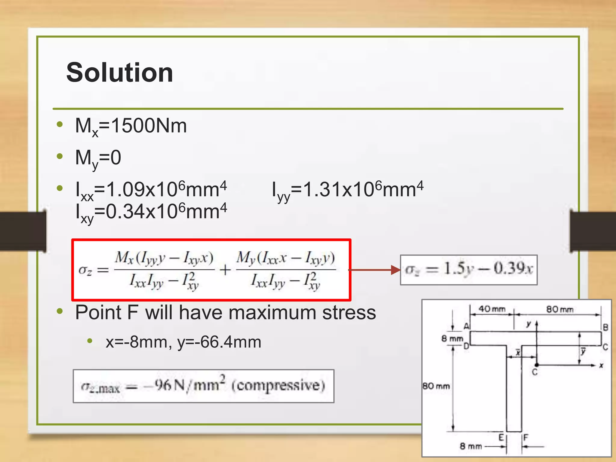 Solution
• Mx=1500Nm
• My=0
• Ixx=1.09x106mm4 Iyy=1.31x106mm4
Ixy=0.34x106mm4
• Point F will have maximum stress
• x=-8mm, y=-66.4mm
37
 