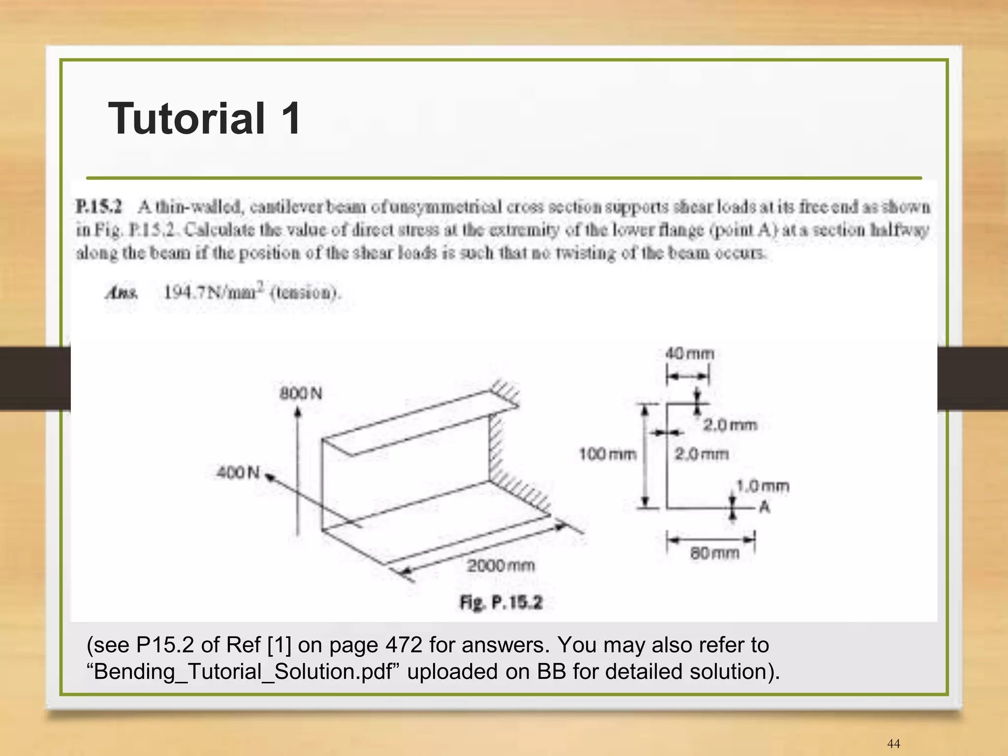 Tutorial 1
44
(see P15.2 of Ref [1] on page 472 for answers. You may also refer to
“Bending_Tutorial_Solution.pdf” uploaded on BB for detailed solution).
 