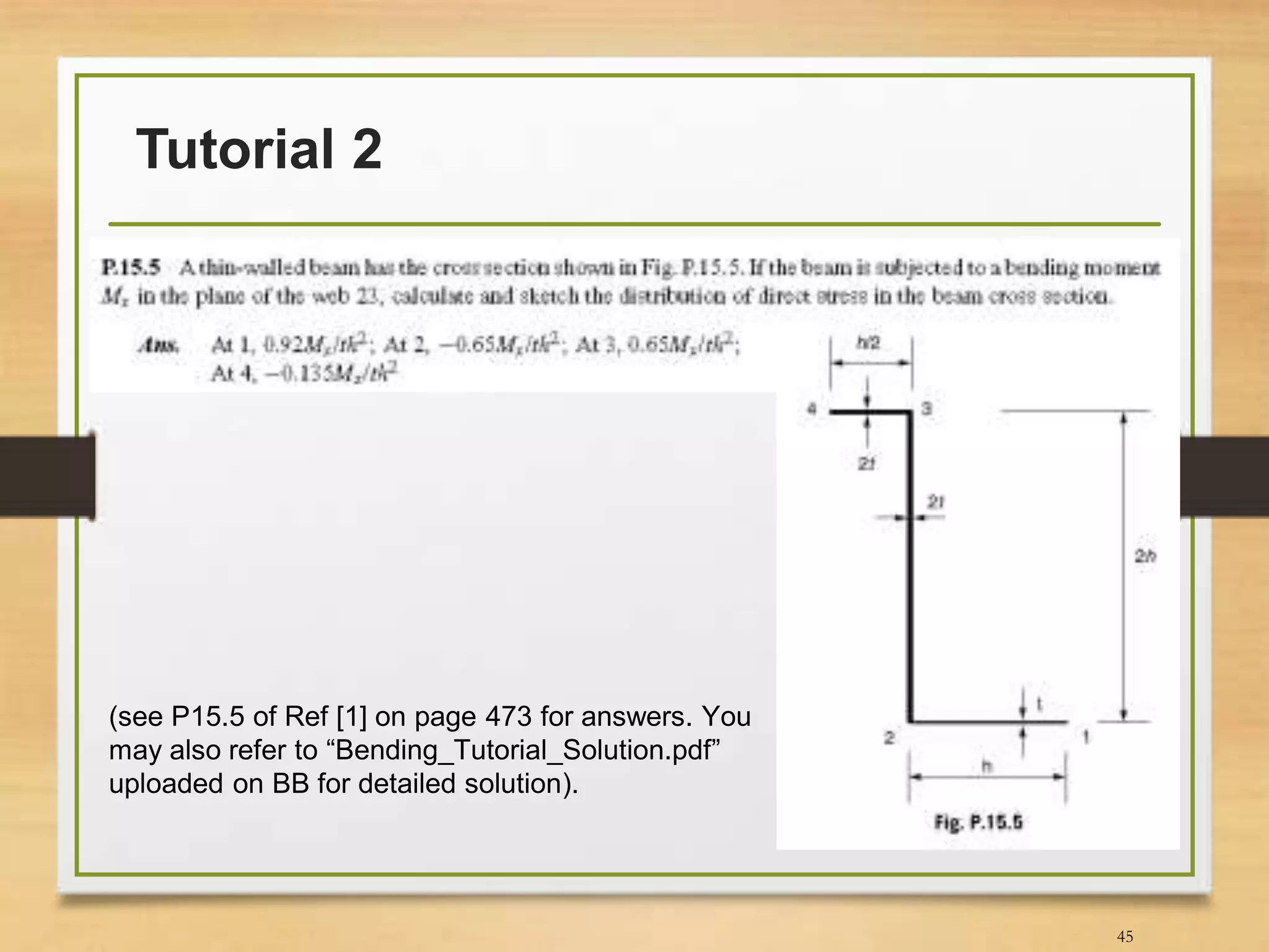 Tutorial 2
45
(see P15.5 of Ref [1] on page 473 for answers. You
may also refer to “Bending_Tutorial_Solution.pdf”
uploaded on BB for detailed solution).
 